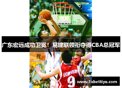 广东宏远成功卫冕！易建联领衔夺得CBA总冠军